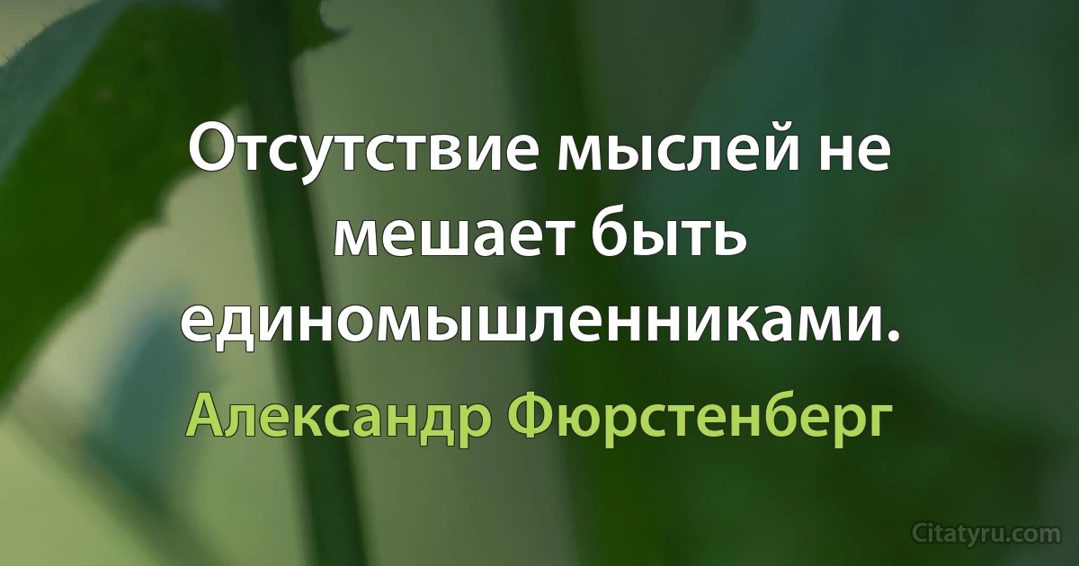 Отсутствие мыслей не мешает быть единомышленниками. (Александр Фюрстенберг)