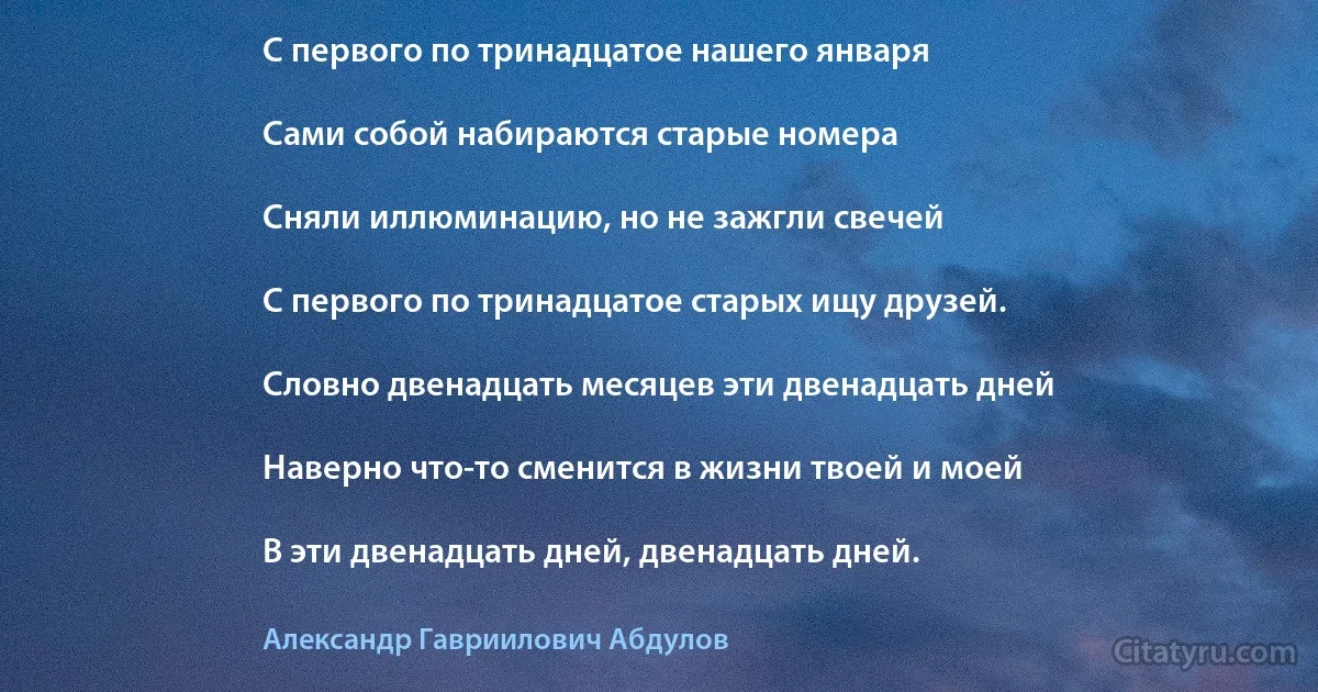 С первого по тринадцатое нашего января

Сами собой набираются старые номера

Сняли иллюминацию, но не зажгли свечей

С первого по тринадцатое старых ищу друзей.

Словно двенадцать месяцев эти двенадцать дней

Наверно что-то сменится в жизни твоей и моей

В эти двенадцать дней, двенадцать дней. (Александр Гавриилович Абдулов)