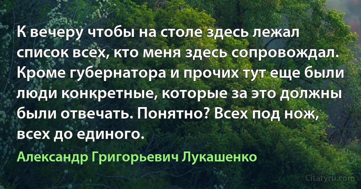 К вечеру чтобы на столе здесь лежал список всех, кто меня здесь сопровождал. Кроме губернатора и прочих тут еще были люди конкретные, которые за это должны были отвечать. Понятно? Всех под нож, всех до единого. (Александр Григорьевич Лукашенко)