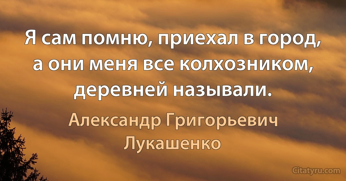 Я сам помню, приехал в город, а они меня все колхозником, деревней называли. (Александр Григорьевич Лукашенко)