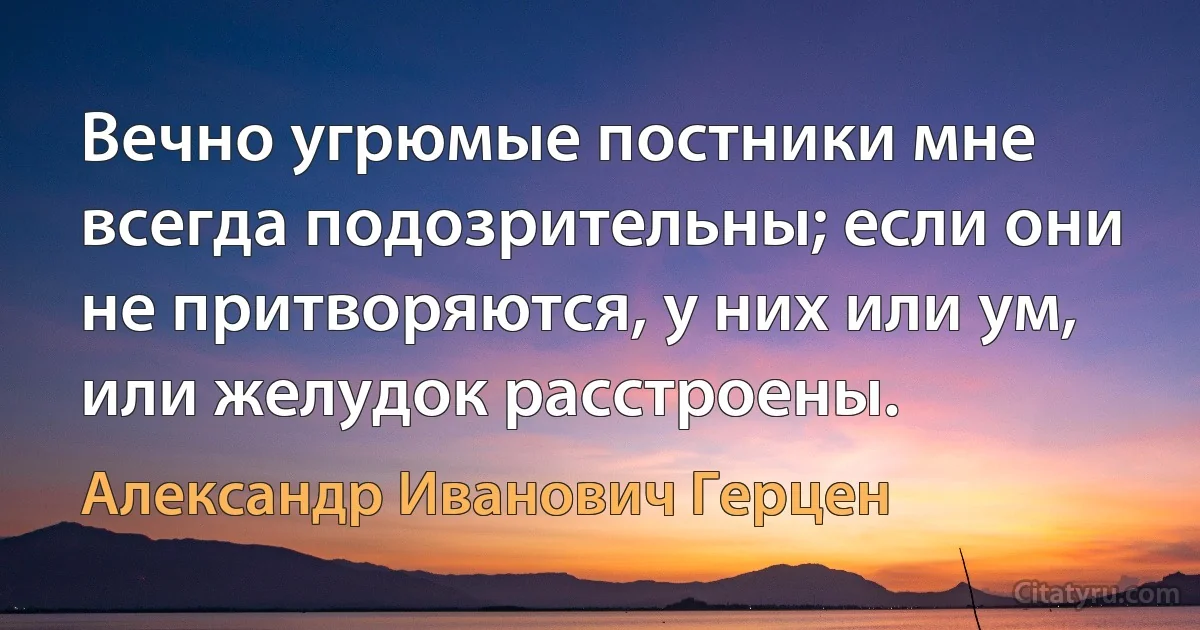 Вечно угрюмые постники мне всегда подозрительны; если они не притворяются, у них или ум, или желудок расстроены. (Александр Иванович Герцен)