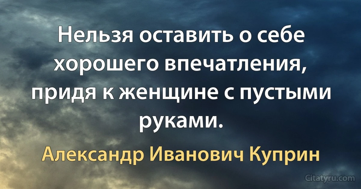 Нельзя оставить о себе хорошего впечатления, придя к женщине с пустыми руками. (Александр Иванович Куприн)