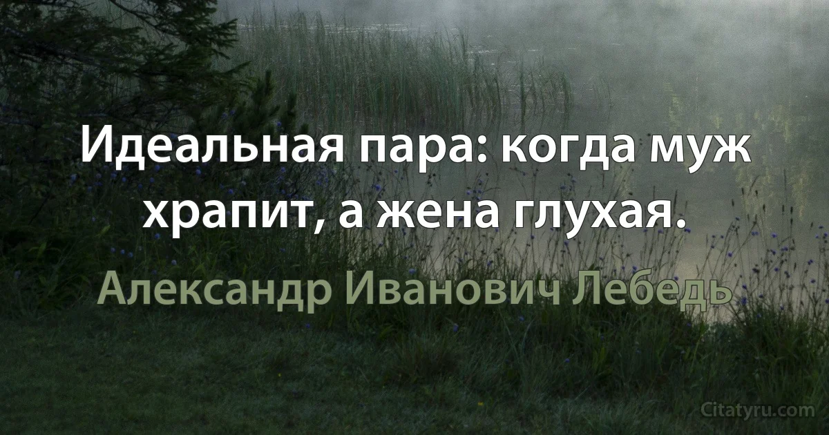 Идеальная пара: когда муж храпит, а жена глухая. (Александр Иванович Лебедь)