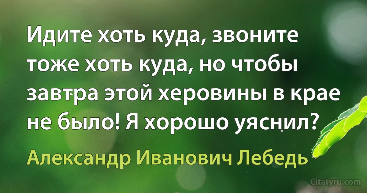 Идите хоть куда, звоните тоже хоть куда, но чтобы завтра этой херовины в крае не было! Я хорошо уяснил? (Александр Иванович Лебедь)