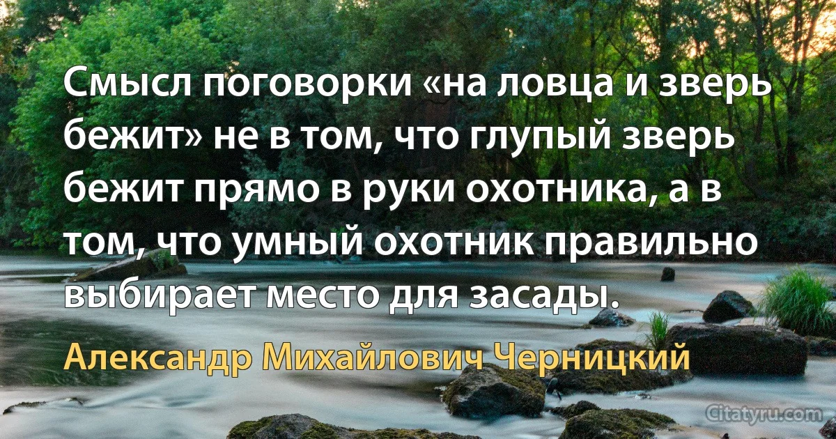 Смысл поговорки «на ловца и зверь бежит» не в том, что глупый зверь бежит прямо в руки охотника, а в том, что умный охотник правильно выбирает место для засады. (Александр Михайлович Черницкий)