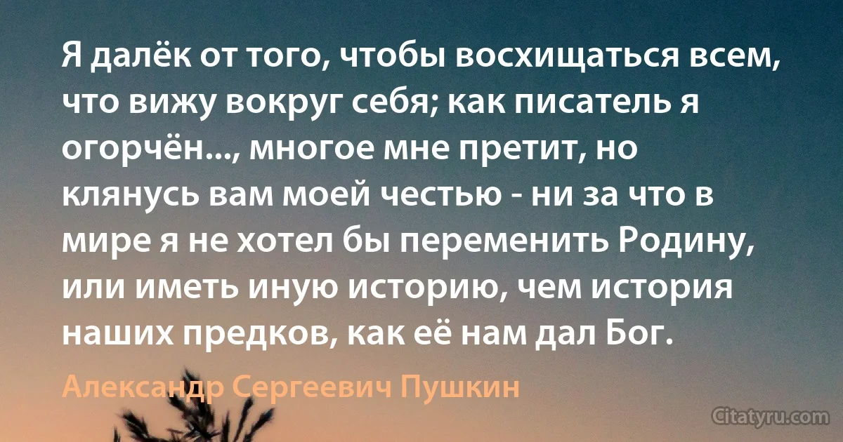 Я далёк от того, чтобы восхищаться всем, что вижу вокруг себя; как писатель я огорчён..., многое мне претит, но клянусь вам моей честью - ни за что в мире я не хотел бы переменить Родину, или иметь иную историю, чем история наших предков, как её нам дал Бог. (Александр Сергеевич Пушкин)