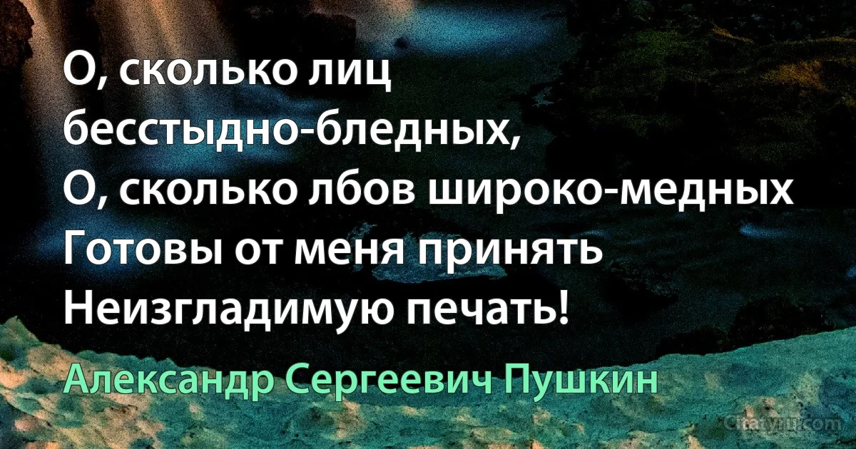 О, сколько лиц бесстыдно-бледных,
О, сколько лбов широко-медных Готовы от меня принять
Неизгладимую печать! (Александр Сергеевич Пушкин)