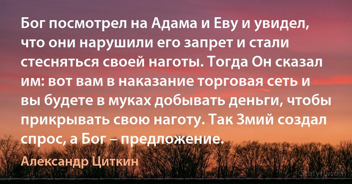 Бог посмотрел на Адама и Еву и увидел, что они нарушили его запрет и стали стесняться своей наготы. Тогда Он сказал им: вот вам в наказание торговая сеть и вы будете в муках добывать деньги, чтобы прикрывать свою наготу. Так Змий создал спрос, а Бог – предложение. (Александр Циткин)