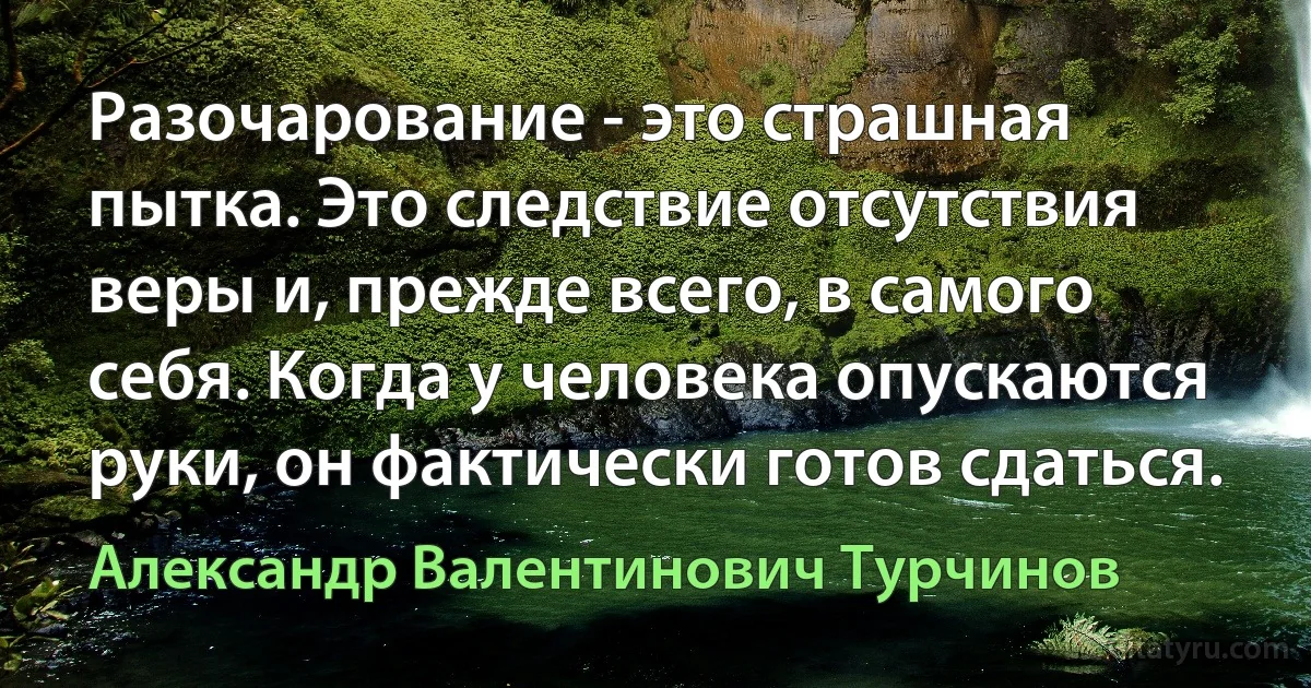 Разочарование - это страшная пытка. Это следствие отсутствия веры и, прежде всего, в самого себя. Когда у человека опускаются руки, он фактически готов сдаться. (Александр Валентинович Турчинов)