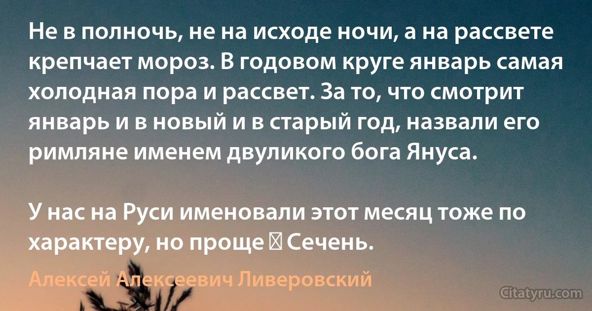 Не в полночь, не на исходе ночи, а на рассвете крепчает мороз. В годовом круге январь самая холодная пора и рассвет. За то, что смотрит январь и в новый и в старый год, назвали его римляне именем двуликого бога Януса.

У нас на Руси именовали этот месяц тоже по характеру, но проще ― Сечень. (Алексей Алексеевич Ливеровский)