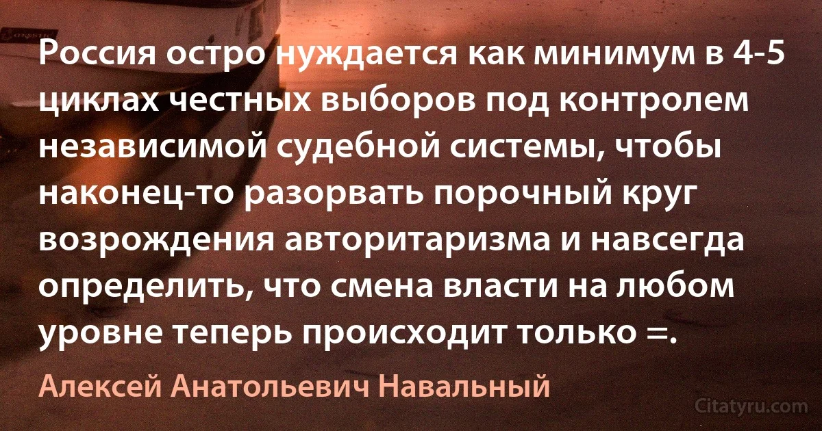 Россия остро нуждается как минимум в 4-5 циклах честных выборов под контролем независимой судебной системы, чтобы наконец-то разорвать порочный круг возрождения авторитаризма и навсегда определить, что смена власти на любом уровне теперь происходит только =. (Алексей Анатольевич Навальный)