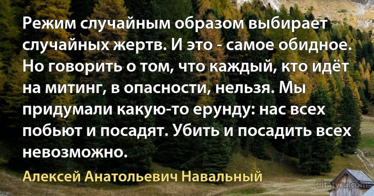 Режим случайным образом выбирает случайных жертв. И это - самое обидное. Но говорить о том, что каждый, кто идёт на митинг, в опасности, нельзя. Мы придумали какую-то ерунду: нас всех побьют и посадят. Убить и посадить всех невозможно. (Алексей Анатольевич Навальный)