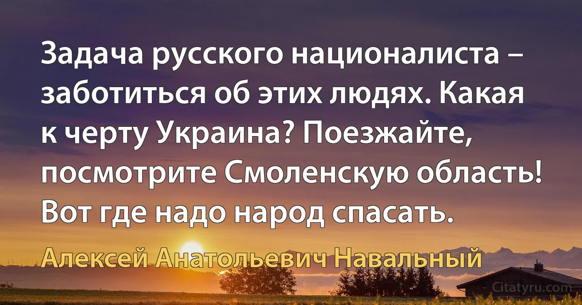 Задача русского националиста – заботиться об этих людях. Какая к черту Украина? Поезжайте, посмотрите Смоленскую область! Вот где надо народ спасать. (Алексей Анатольевич Навальный)