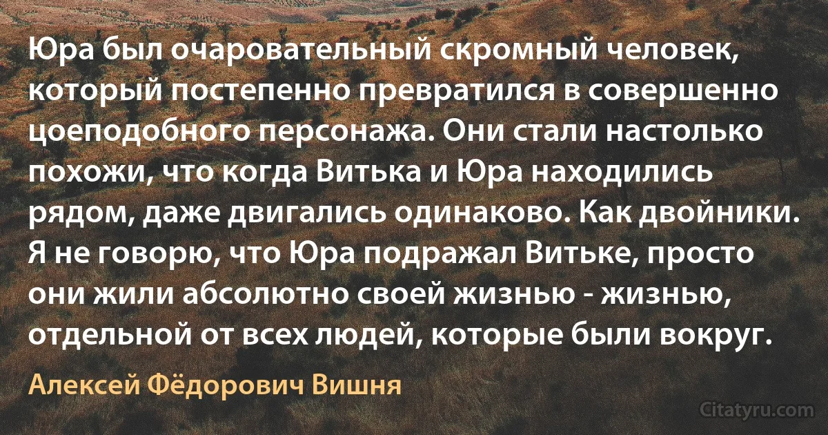 Юра был очаровательный скромный человек, который постепенно превратился в совершенно цоеподобного персонажа. Они стали настолько похожи, что когда Витька и Юра находились рядом, даже двигались одинаково. Как двойники. Я не говорю, что Юра подражал Витьке, просто они жили абсолютно своей жизнью - жизнью, отдельной от всех людей, которые были вокруг. (Алексей Фёдорович Вишня)