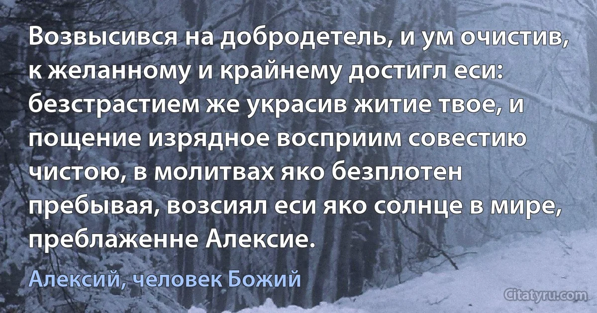 Возвысився на добродетель, и ум очистив, к желанному и крайнему достигл еси: безстрастием же украсив житие твое, и пощение изрядное восприим совестию чистою, в молитвах яко безплотен пребывая, возсиял еси яко солнце в мире, преблаженне Алексие. (Алексий, человек Божий)