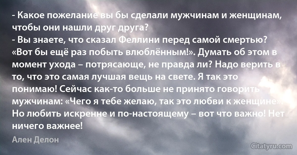 - Какое пожелание вы бы сделали мужчинам и женщинам, чтобы они нашли друг друга?
- Вы знаете, что сказал Феллини перед самой смертью? «Вот бы ещё раз побыть влюблённым!». Думать об этом в момент ухода – потрясающе, не правда ли? Надо верить в то, что это самая лучшая вещь на свете. Я так это понимаю! Сейчас как-то больше не принято говорить мужчинам: «Чего я тебе желаю, так это любви к женщине». Но любить искренне и по-настоящему – вот что важно! Нет ничего важнее! (Ален Делон)