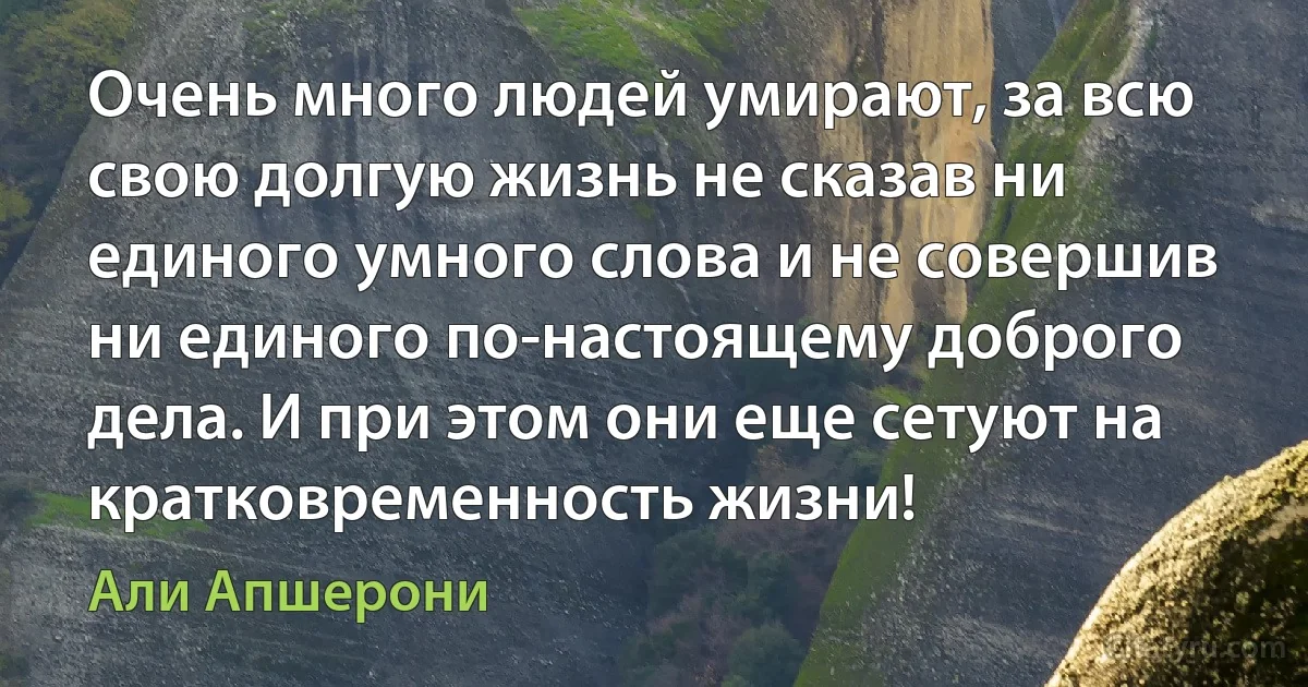 Очень много людей умирают, за всю свою долгую жизнь не сказав ни единого умного слова и не совершив ни единого по-настоящему доброго дела. И при этом они еще сетуют на кратковременность жизни! (Али Апшерони)