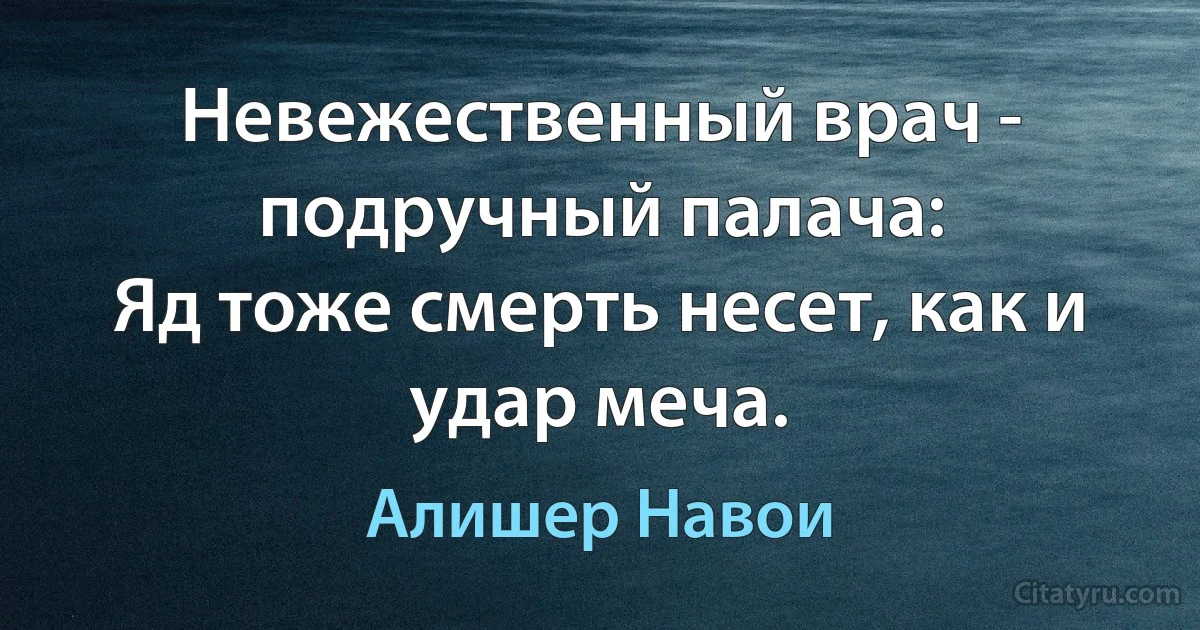 Невежественный врач - подручный палача:
Яд тоже смерть несет, как и удар меча. (Алишер Навои)