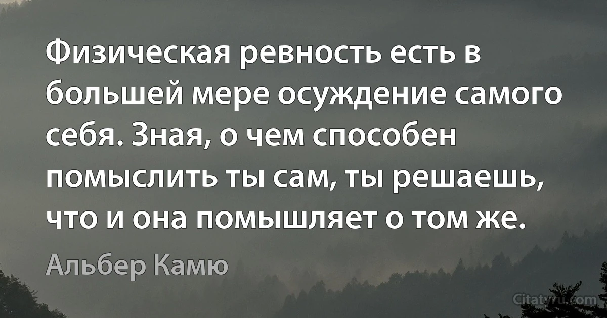 Физическая ревность есть в большей мере осуждение самого себя. Зная, о чем способен помыслить ты сам, ты решаешь, что и она помышляет о том же. (Альбер Камю)