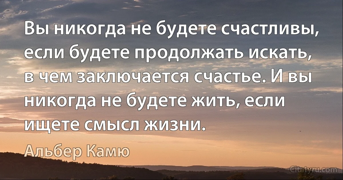 Вы никогда не будете счастливы, если будете продолжать искать, в чем заключается счастье. И вы никогда не будете жить, если ищете смысл жизни. (Альбер Камю)