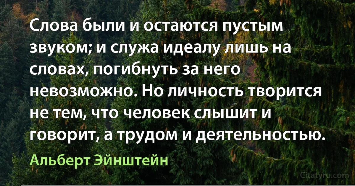 Слова были и остаются пустым звуком; и служа идеалу лишь на словах, погибнуть за него невозможно. Но личность творится не тем, что человек слышит и говорит, а трудом и деятельностью. (Альберт Эйнштейн)