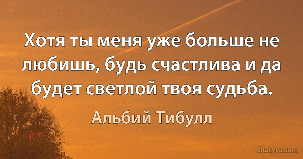 Хотя ты меня уже больше не любишь, будь счастлива и да будет светлой твоя судьба. (Альбий Тибулл)