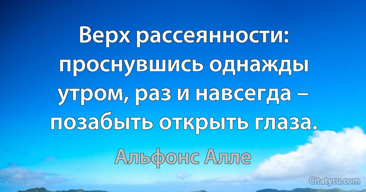 Верх рассеянности: проснувшись однажды утром, раз и навсегда – позабыть открыть глаза. (Альфонс Алле)