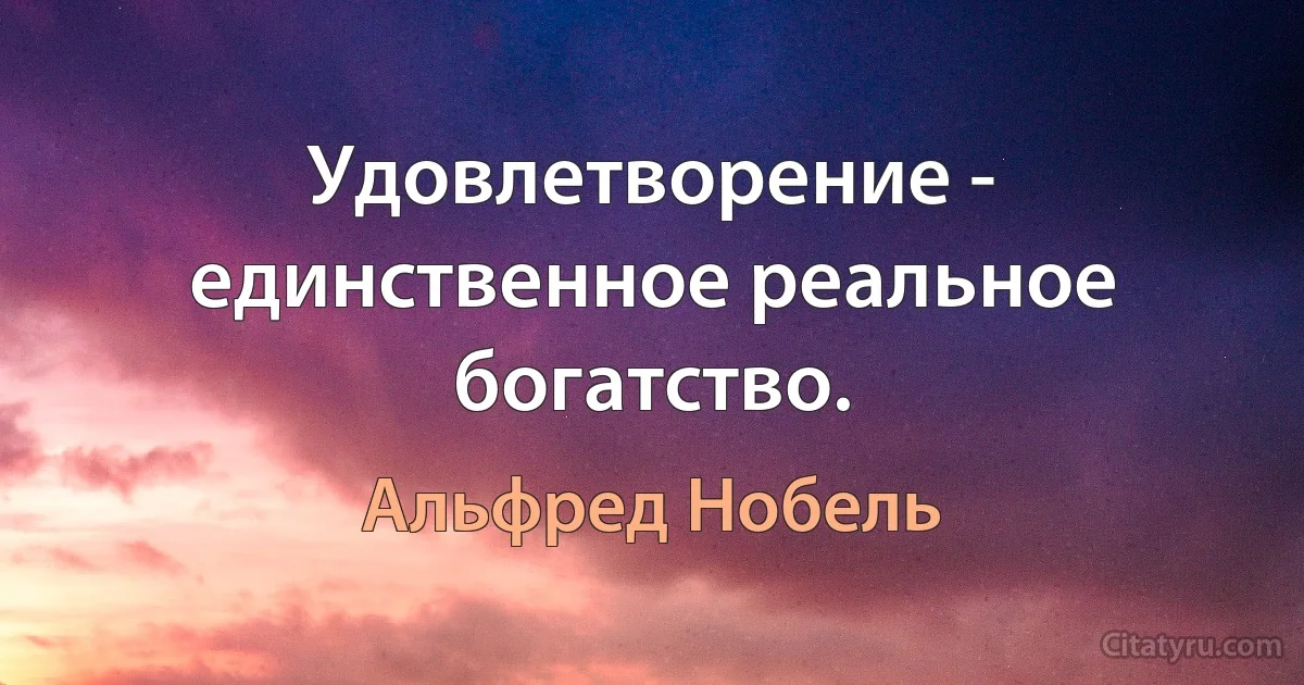 Удовлетворение - единственное реальное богатство. (Альфред Нобель)