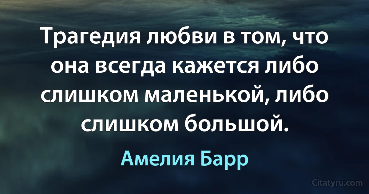 Трагедия любви в том, что она всегда кажется либо слишком маленькой, либо слишком большой. (Амелия Барр)