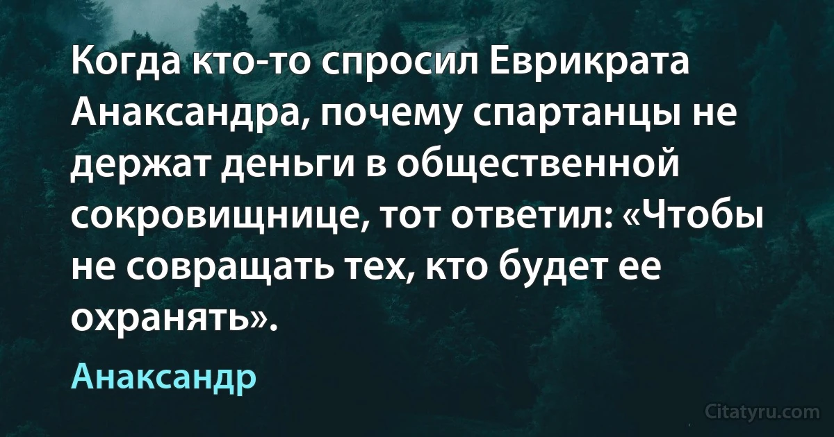 Когда кто-то спросил Еврикрата Анаксандра, почему спартанцы не держат деньги в общественной сокровищнице, тот ответил: «Чтобы не совращать тех, кто будет ее охранять». (Анаксандр)