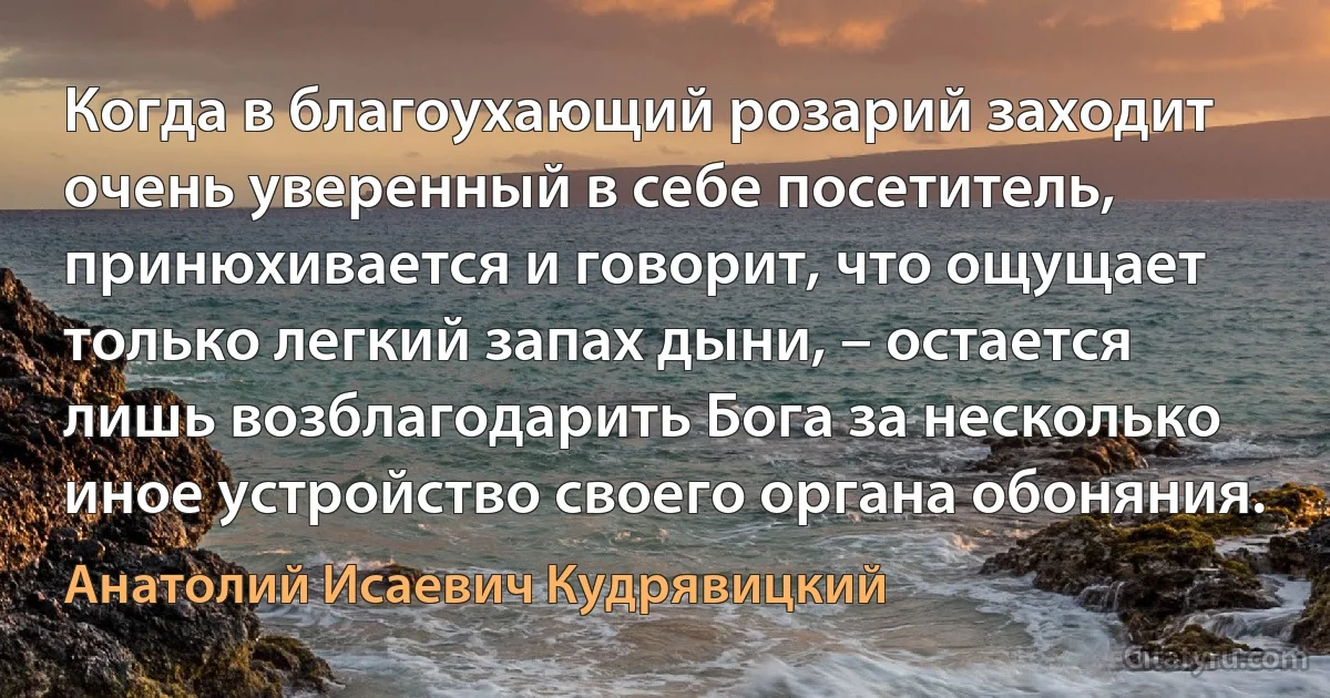 Когда в благоухающий розарий заходит очень уверенный в себе посетитель, принюхивается и говорит, что ощущает только легкий запах дыни, – остается лишь возблагодарить Бога за несколько иное устройство своего органа обоняния. (Анатолий Исаевич Кудрявицкий)