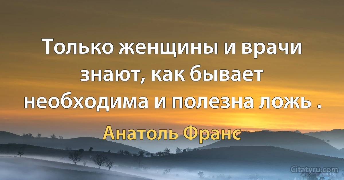 Только женщины и врачи знают, как бывает необходима и полезна ложь . (Анатоль Франс)