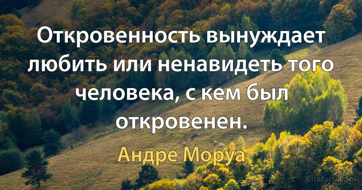 Откровенность вынуждает любить или ненавидеть того человека, с кем был откровенен. (Андре Моруа)