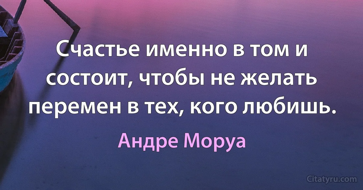 Счастье именно в том и состоит, чтобы не желать перемен в тех, кого любишь. (Андре Моруа)