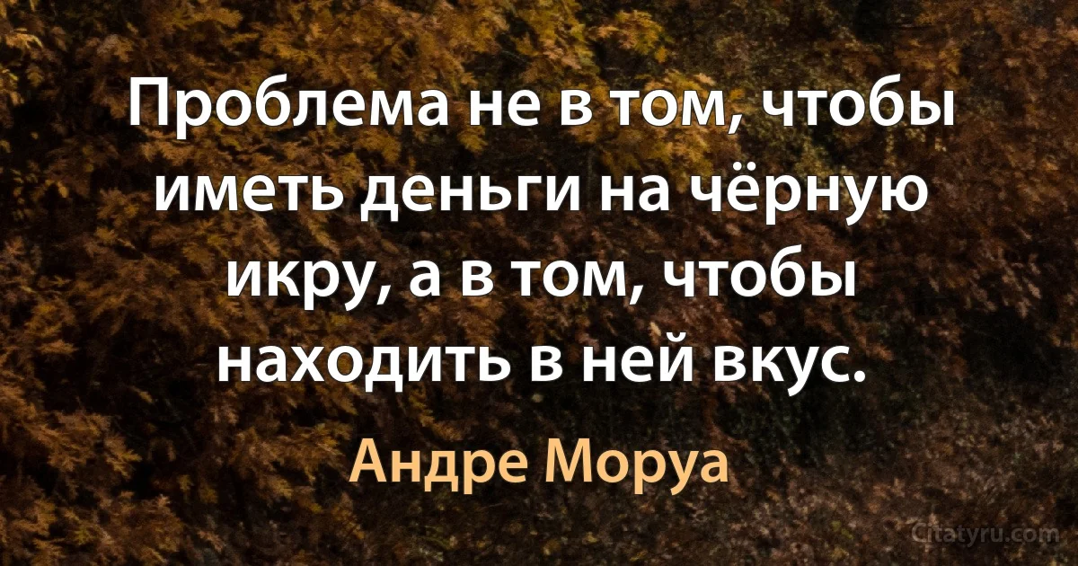 Проблема не в том, чтобы иметь деньги на чёрную икру, а в том, чтобы находить в ней вкус. (Андре Моруа)