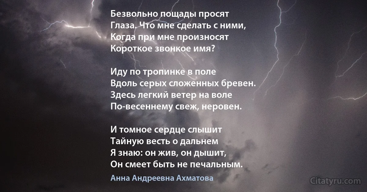 Безвольно пощады просят
Глаза. Что мне сделать с ними,
Когда при мне произносят
Короткое звонкое имя?

Иду по тропинке в поле
Вдоль серых сложенных бревен.
Здесь легкий ветер на воле
По-весеннему свеж, неровен.

И томное сердце слышит
Тайную весть о дальнем
Я знаю: он жив, он дышит,
Он смеет быть не печальным. (Анна Андреевна Ахматова)