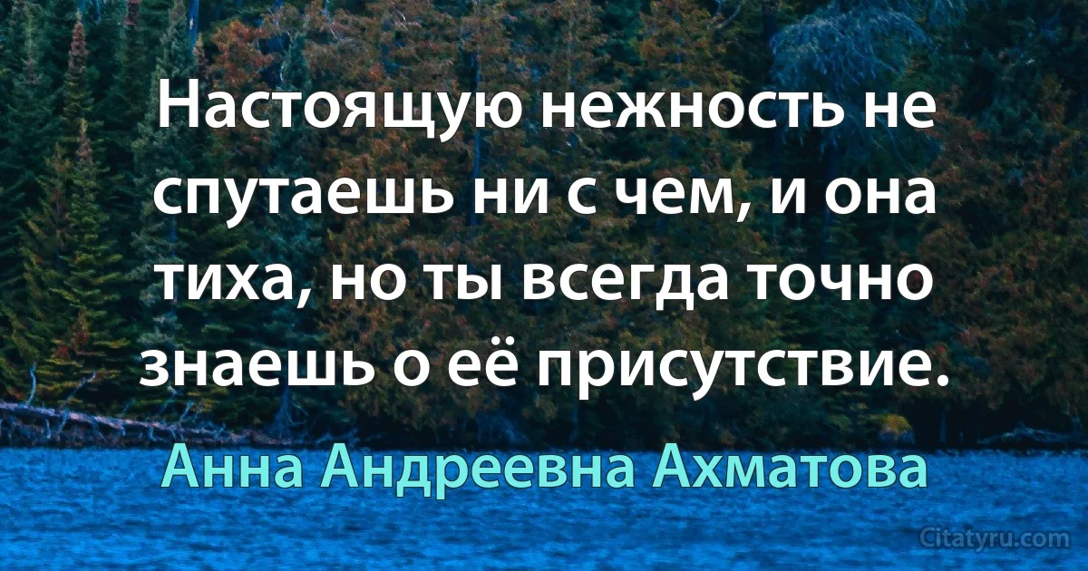 Настоящую нежность не спутаешь ни с чем, и она тиха, но ты всегда точно знаешь о её присутствие. (Анна Андреевна Ахматова)