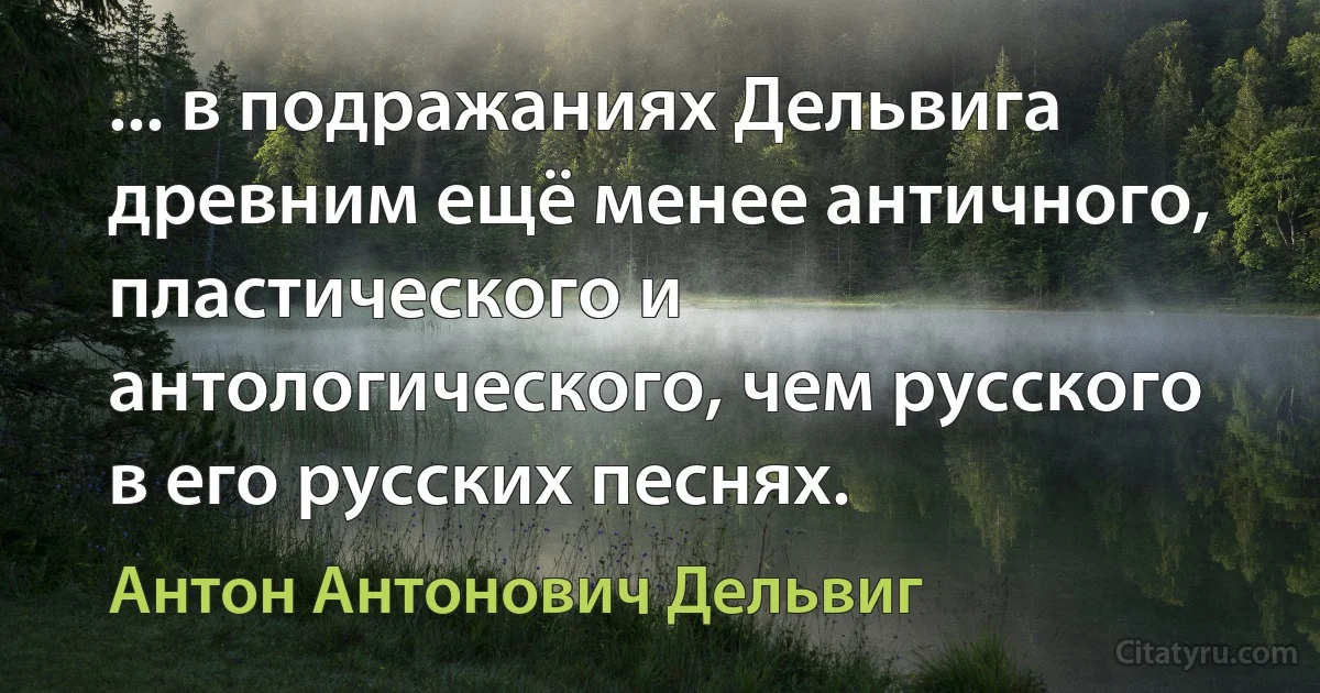 ... в подражаниях Дельвига древним ещё менее античного, пластического и антологического, чем русского в его русских песнях. (Антон Антонович Дельвиг)