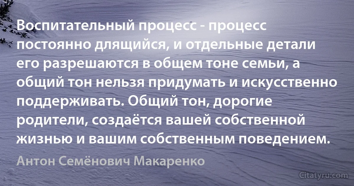 Воспитательный процесс - процесс постоянно длящийся, и отдельные детали его разрешаются в общем тоне семьи, а общий тон нельзя придумать и искусственно поддерживать. Общий тон, дорогие родители, создаётся вашей собственной жизнью и вашим собственным поведением. (Антон Семёнович Макаренко)