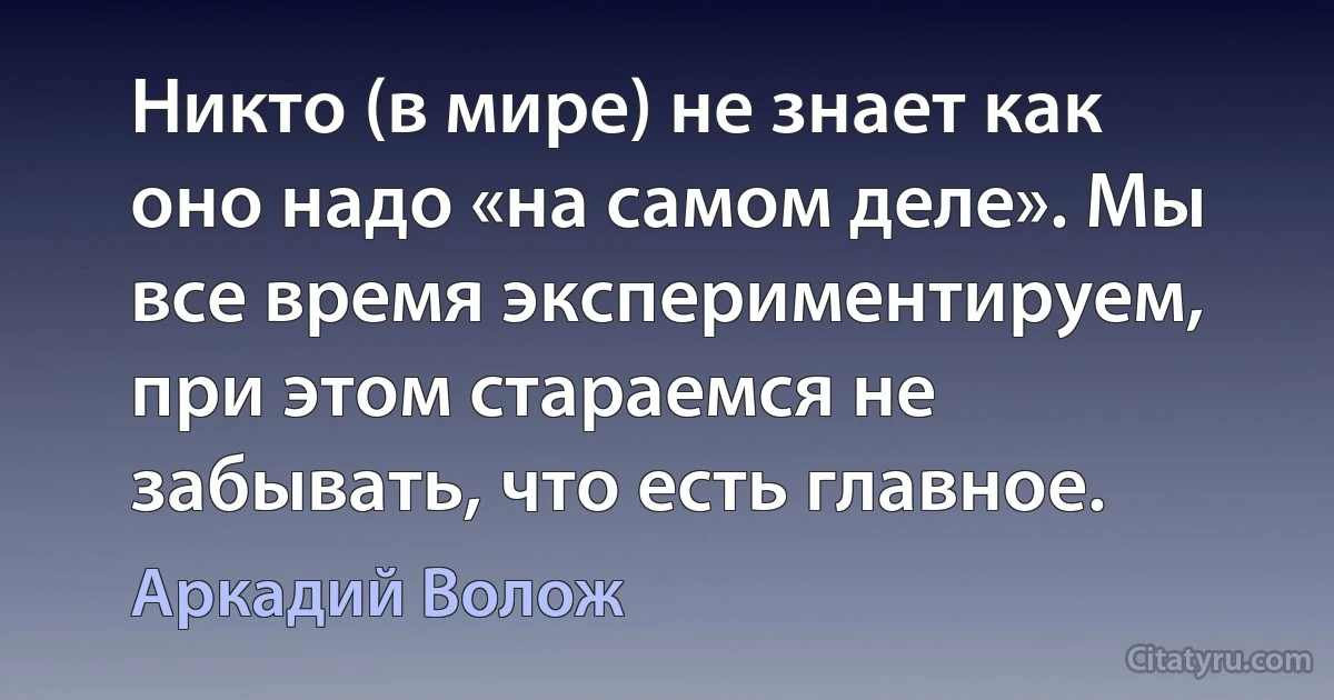 Никто (в мире) не знает как оно надо «на самом деле». Мы все время экспериментируем, при этом стараемся не забывать, что есть главное. (Аркадий Волож)