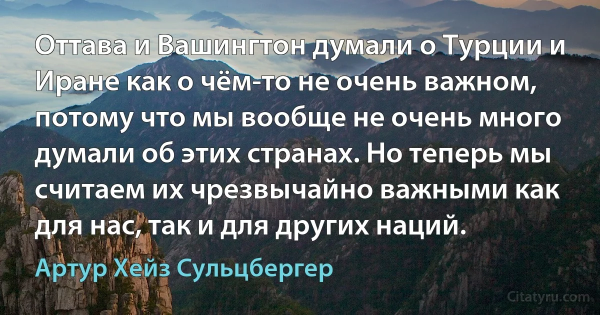 Оттава и Вашингтон думали о Турции и Иране как о чём-то не очень важном, потому что мы вообще не очень много думали об этих странах. Но теперь мы считаем их чрезвычайно важными как для нас, так и для других наций. (Артур Хейз Сульцбергер)