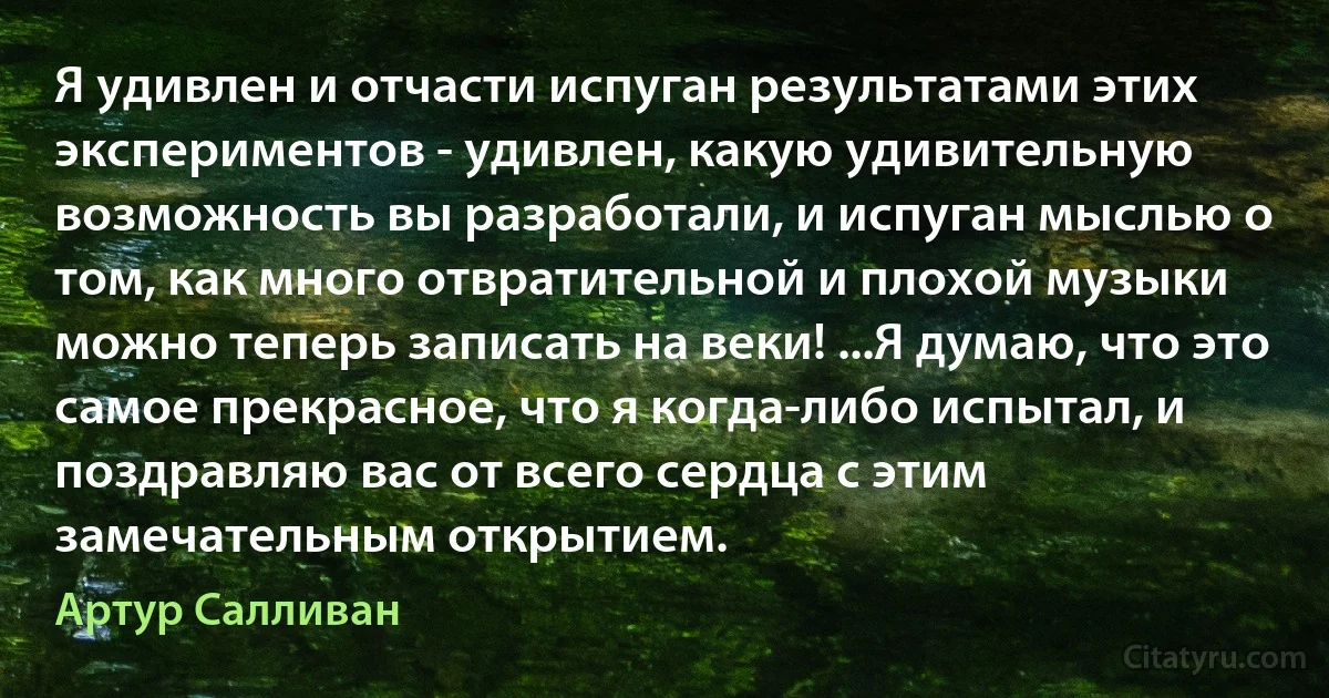 Я удивлен и отчасти испуган результатами этих экспериментов - удивлен, какую удивительную возможность вы разработали, и испуган мыслью о том, как много отвратительной и плохой музыки можно теперь записать на веки! ...Я думаю, что это самое прекрасное, что я когда-либо испытал, и поздравляю вас от всего сердца с этим замечательным открытием. (Артур Салливан)