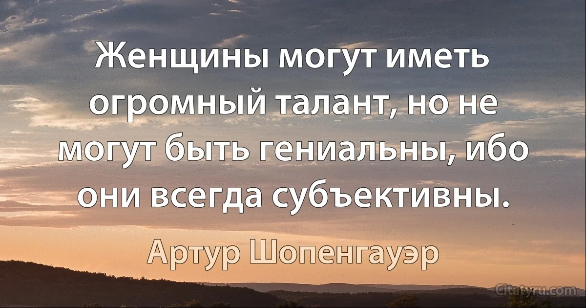 Женщины могут иметь огромный талант, но не могут быть гениальны, ибо они всегда субъективны. (Артур Шопенгауэр)