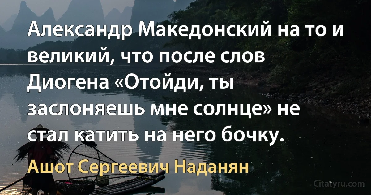 Александр Македонский на то и великий, что после слов Диогена «Отойди, ты заслоняешь мне солнце» не стал катить на него бочку. (Ашот Сергеевич Наданян)