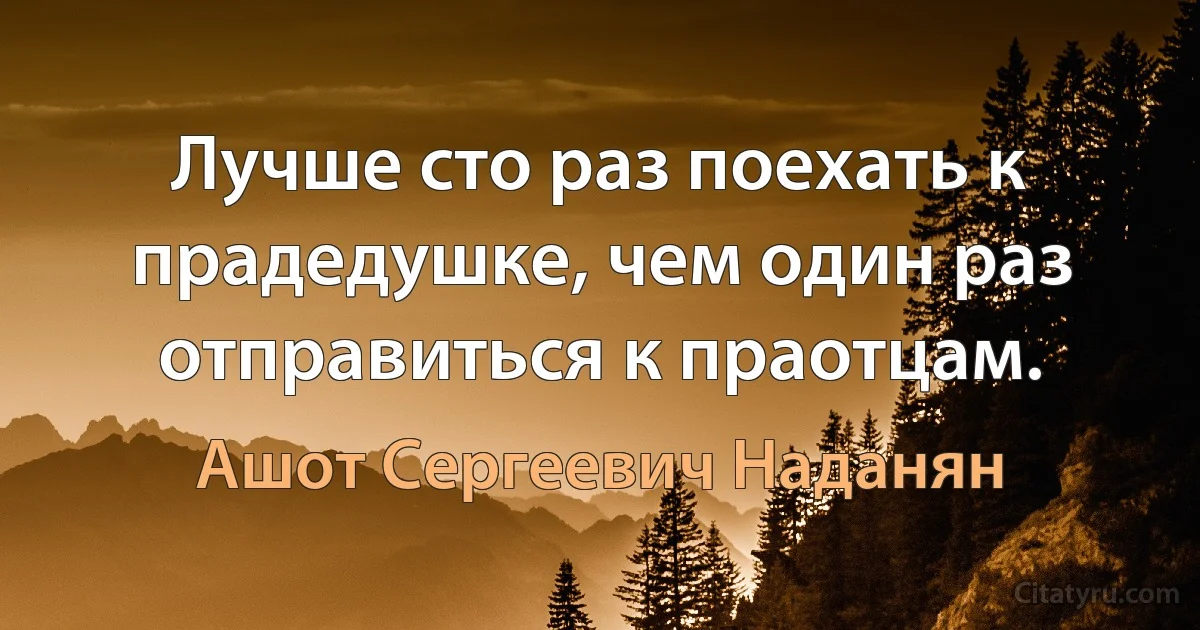 Лучше сто раз поехать к прадедушке, чем один раз отправиться к праотцам. (Ашот Сергеевич Наданян)