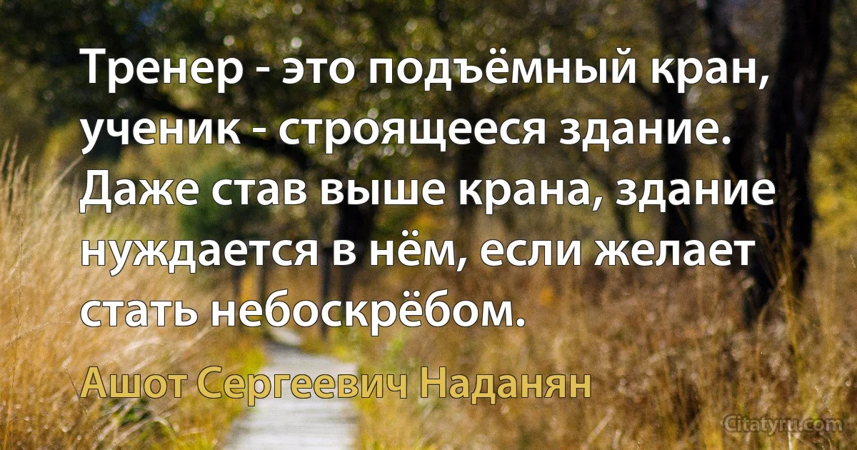 Тренер - это подъёмный кран, ученик - строящееся здание. Даже став выше крана, здание нуждается в нём, если желает стать небоскрёбом. (Ашот Сергеевич Наданян)