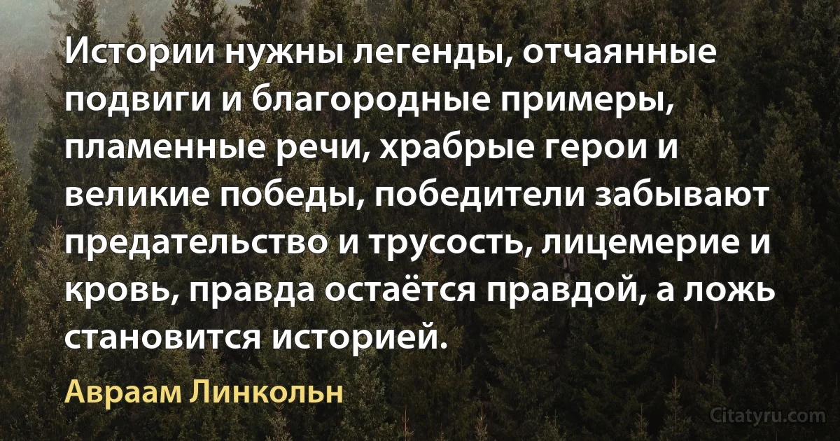 Истории нужны легенды, отчаянные подвиги и благородные примеры, пламенные речи, храбрые герои и великие победы, победители забывают предательство и трусость, лицемерие и кровь, правда остаётся правдой, а ложь становится историей. (Авраам Линкольн)