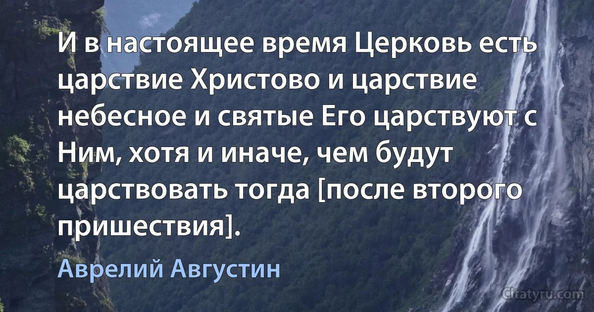 И в настоящее время Церковь есть царствие Христово и царствие небесное и святые Его царствуют с Ним, хотя и иначе, чем будут царствовать тогда [после второго пришествия]. (Аврелий Августин)