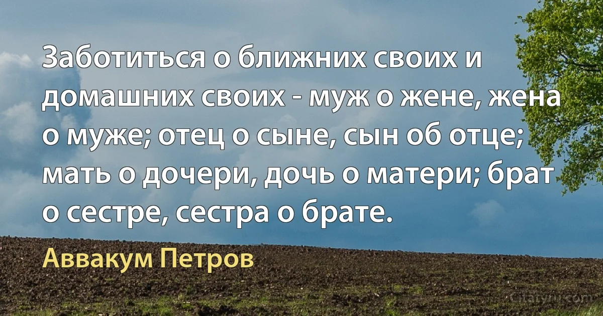 Заботиться о ближних своих и домашних своих - муж о жене, жена о муже; отец о сыне, сын об отце; мать о дочери, дочь о матери; брат о сестре, сестра о брате. (Аввакум Петров)