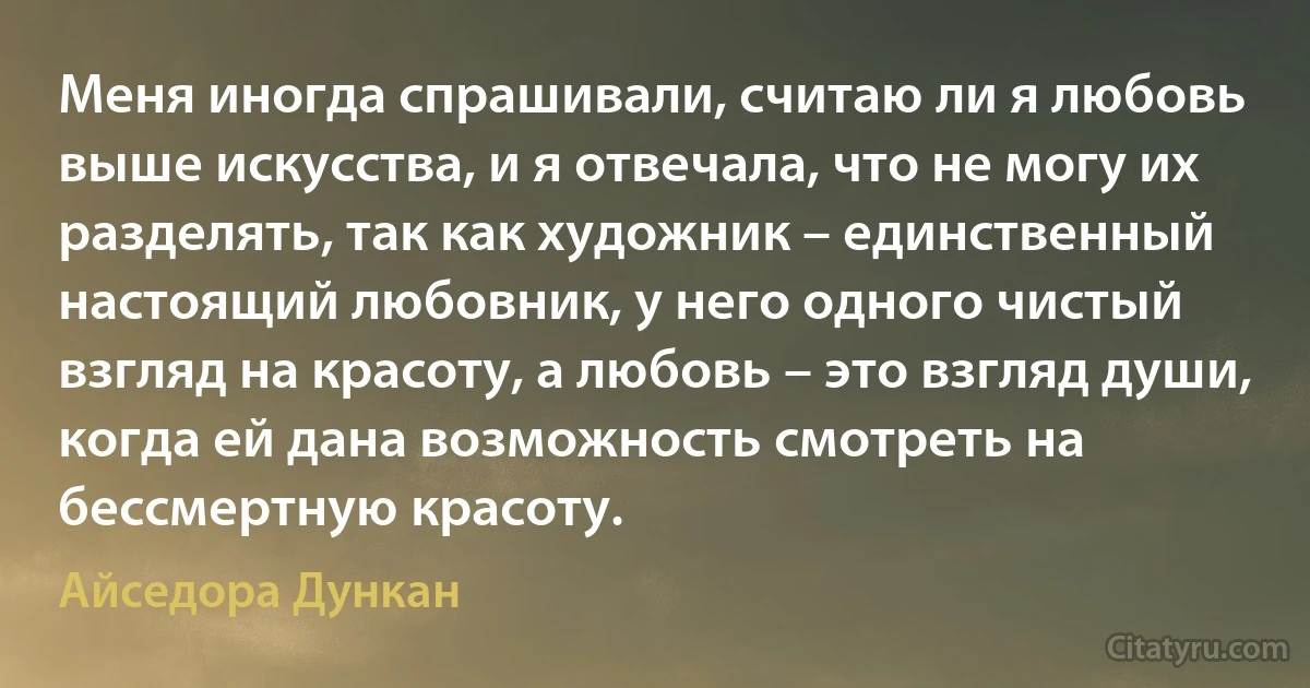 Меня иногда спрашивали, считаю ли я любовь выше искусства, и я отвечала, что не могу их разделять, так как художник – единственный настоящий любовник, у него одного чистый взгляд на красоту, а любовь – это взгляд души, когда ей дана возможность смотреть на бессмертную красоту. (Айседора Дункан)